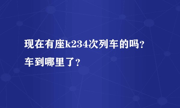 现在有座k234次列车的吗？车到哪里了？