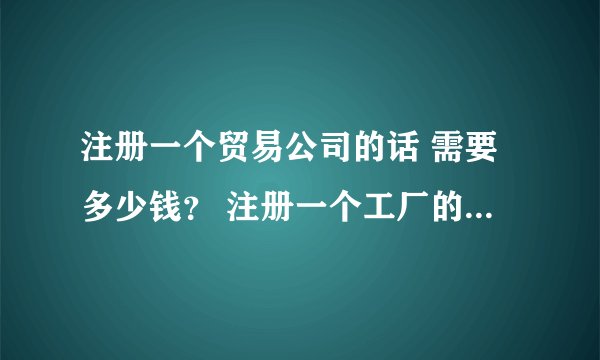 注册一个贸易公司的话 需要多少钱? 注册一个工厂的话,费用又是多少? 每年的费用分别大约是多少那?