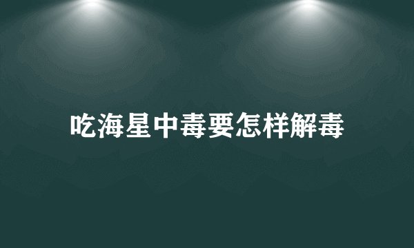 吃海星中毒要怎样解毒