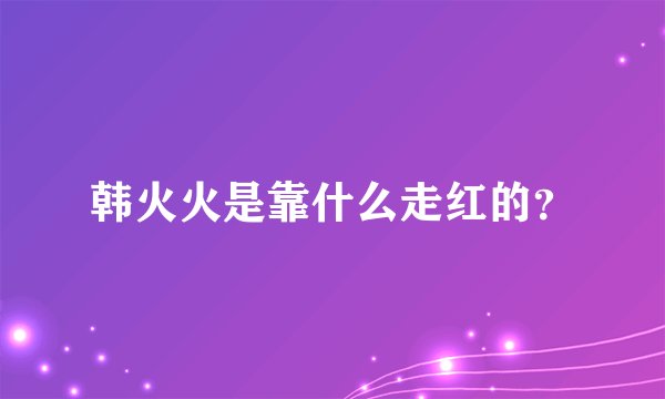 韩火火是靠什么走红的？