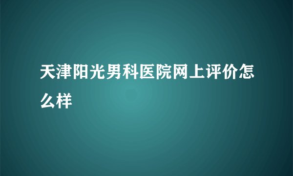 天津阳光男科医院网上评价怎么样