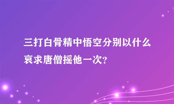 三打白骨精中悟空分别以什么哀求唐僧摇他一次？