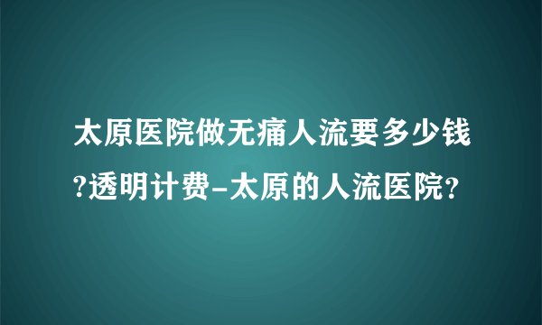 太原医院做无痛人流要多少钱?透明计费-太原的人流医院？