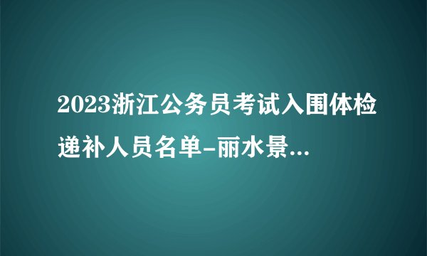 2023浙江公务员考试入围体检递补人员名单-丽水景宁（一）