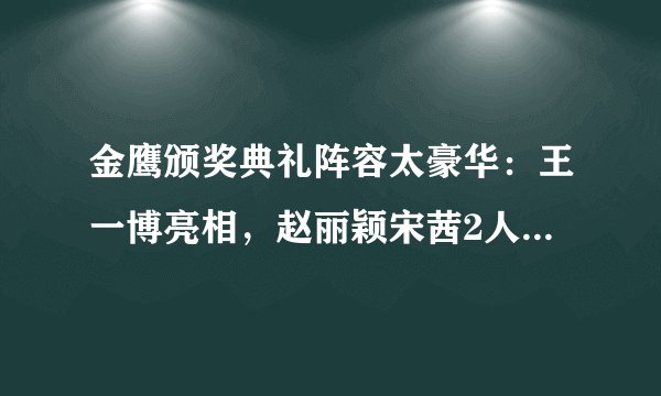 金鹰颁奖典礼阵容太豪华：王一博亮相，赵丽颖宋茜2人造型有点仙