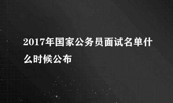 2017年国家公务员面试名单什么时候公布