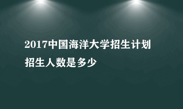 2017中国海洋大学招生计划 招生人数是多少