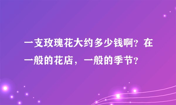 一支玫瑰花大约多少钱啊？在一般的花店，一般的季节？