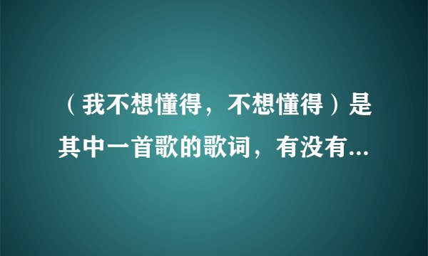 （我不想懂得，不想懂得）是其中一首歌的歌词，有没有人知道是什么歌