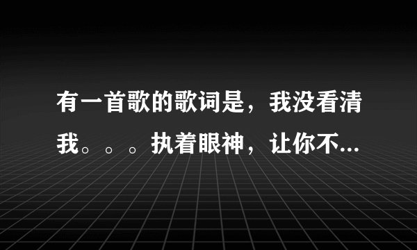有一首歌的歌词是，我没看清我。。。执着眼神，让你不顾我转身。请问这首歌的名字叫什么