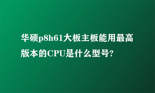 华硕p8h61大板主板能用最高版本的CPU是什么型号?
