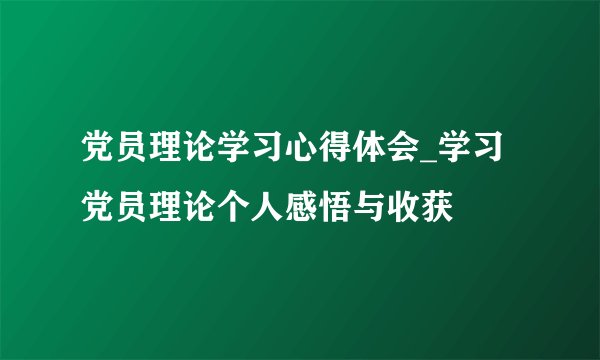 党员理论学习心得体会_学习党员理论个人感悟与收获