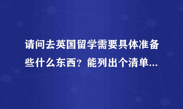 请问去英国留学需要具体准备些什么东西？能列出个清单吗？谢谢