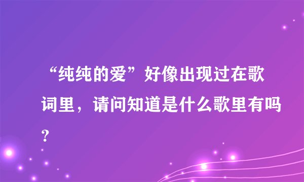 “纯纯的爱”好像出现过在歌词里，请问知道是什么歌里有吗？