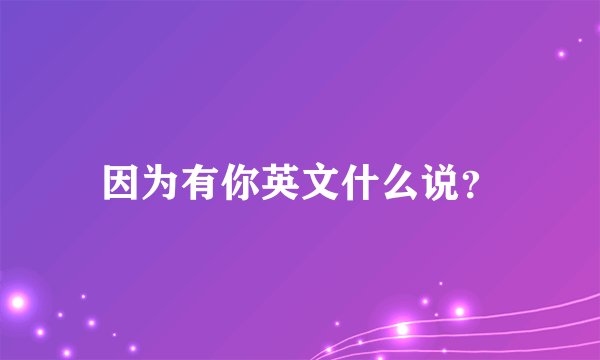 因为有你英文什么说？