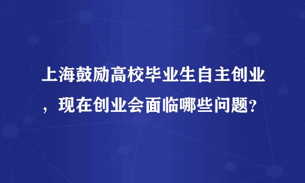 上海鼓励高校毕业生自主创业，现在创业会面临哪些问题？