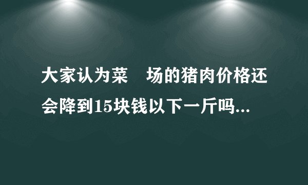 大家认为菜巿场的猪肉价格还会降到15块钱以下一斤吗？现在还是30块以上一斤？