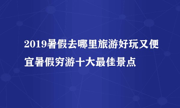 2019暑假去哪里旅游好玩又便宜暑假穷游十大最佳景点