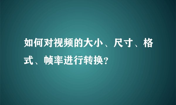 如何对视频的大小、尺寸、格式、帧率进行转换?