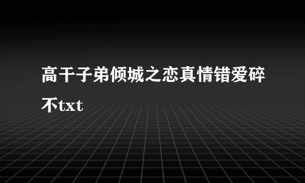 高干子弟倾城之恋真情错爱碎不txt