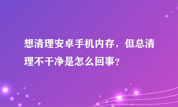想清理安卓手机内存，但总清理不干净是怎么回事？