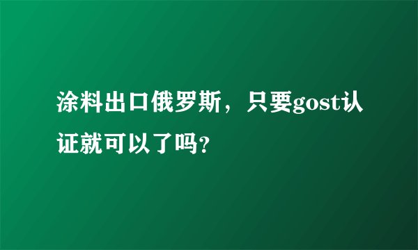涂料出口俄罗斯，只要gost认证就可以了吗？