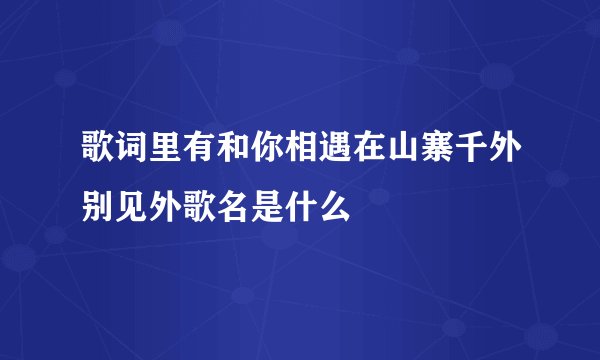 歌词里有和你相遇在山寨千外别见外歌名是什么