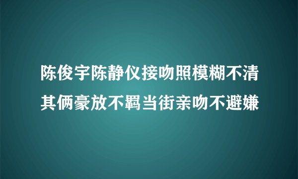 陈俊宇陈静仪接吻照模糊不清其俩豪放不羁当街亲吻不避嫌