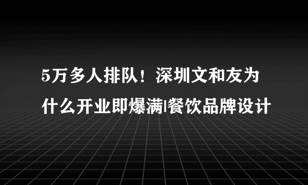 5万多人排队！深圳文和友为什么开业即爆满|餐饮品牌设计