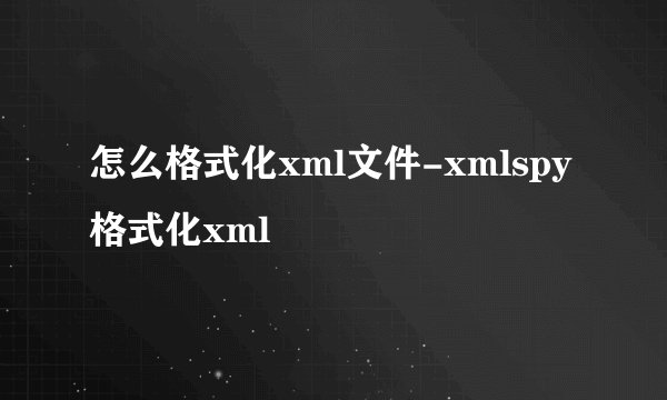 怎么格式化xml文件-xmlspy格式化xml
