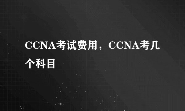 CCNA考试费用，CCNA考几个科目