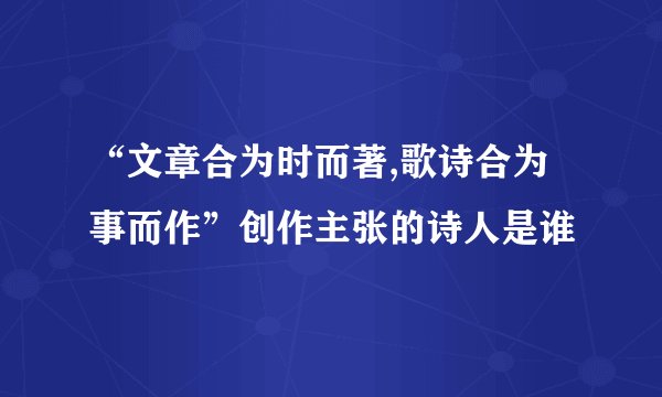 “文章合为时而著,歌诗合为事而作”创作主张的诗人是谁