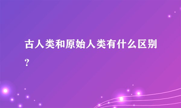 古人类和原始人类有什么区别？