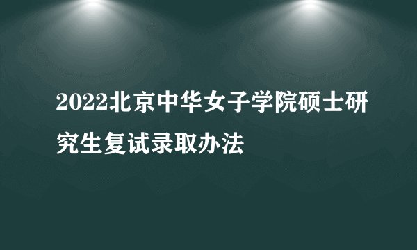 2022北京中华女子学院硕士研究生复试录取办法