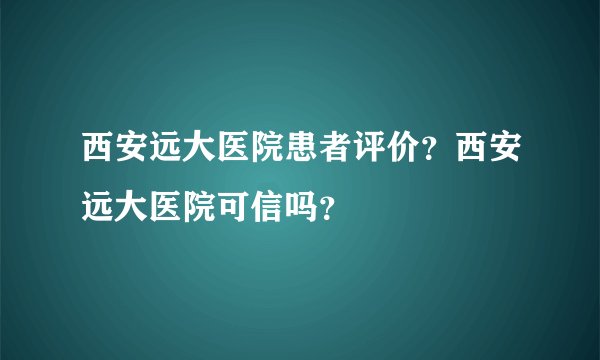西安远大医院患者评价？西安远大医院可信吗？