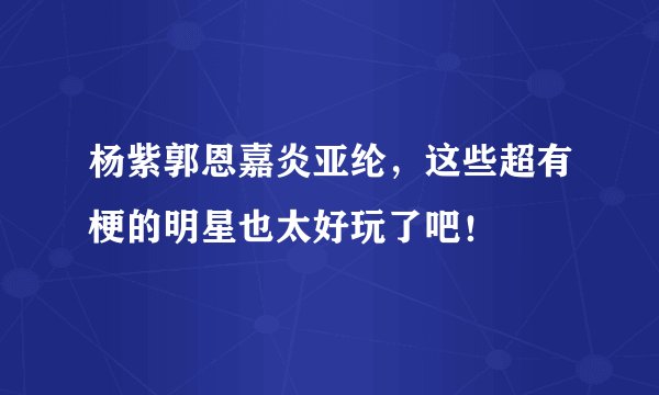 杨紫郭恩嘉炎亚纶，这些超有梗的明星也太好玩了吧！