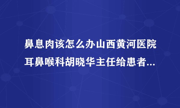 鼻息肉该怎么办山西黄河医院耳鼻喉科胡晓华主任给患者正确的指导