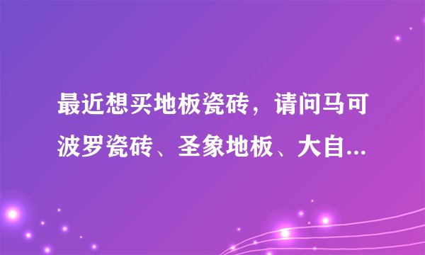 最近想买地板瓷砖，请问马可波罗瓷砖、圣象地板、大自然地板哪个好，有没有团购活动？