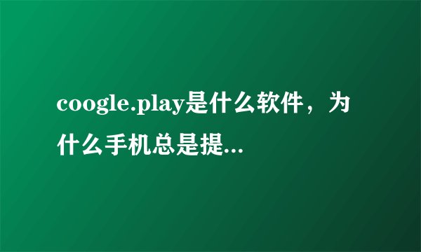coogle.play是什么软件，为什么手机总是提示此应用停止？