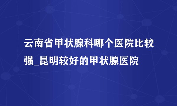云南省甲状腺科哪个医院比较强_昆明较好的甲状腺医院