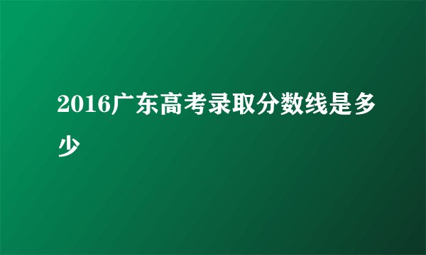 2016广东高考录取分数线是多少