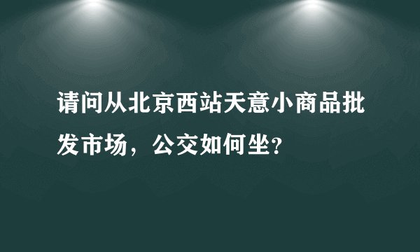 请问从北京西站天意小商品批发市场，公交如何坐？