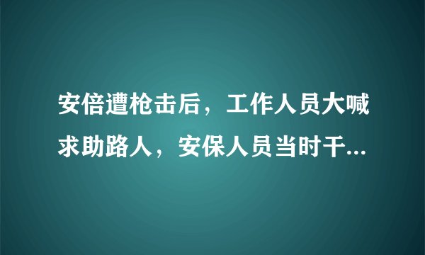 安倍遭枪击后，工作人员大喊求助路人，安保人员当时干什么去了？