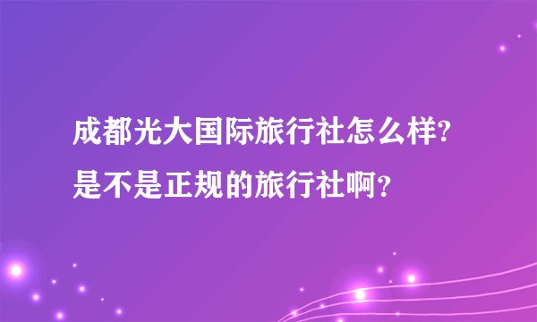 成都光大国际旅行社怎么样?是不是正规的旅行社啊？