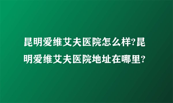 昆明爱维艾夫医院怎么样?昆明爱维艾夫医院地址在哪里?