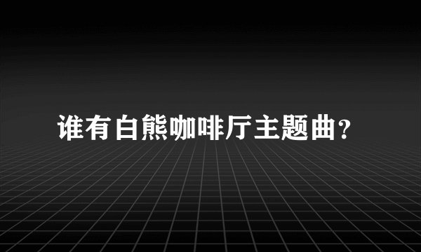 谁有白熊咖啡厅主题曲？