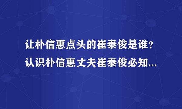 让朴信惠点头的崔泰俊是谁？认识朴信惠丈夫崔泰俊必知5个私人情报