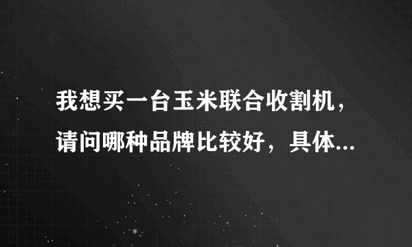 我想买一台玉米联合收割机，请问哪种品牌比较好，具体价格是多少？有厂家的电话就更好，谢谢～