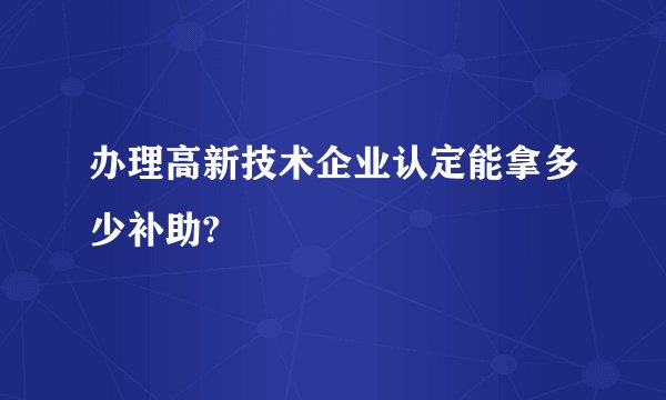 办理高新技术企业认定能拿多少补助?