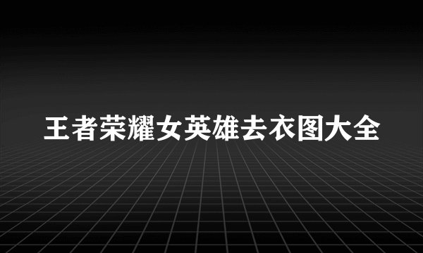 王者荣耀女英雄去衣图大全